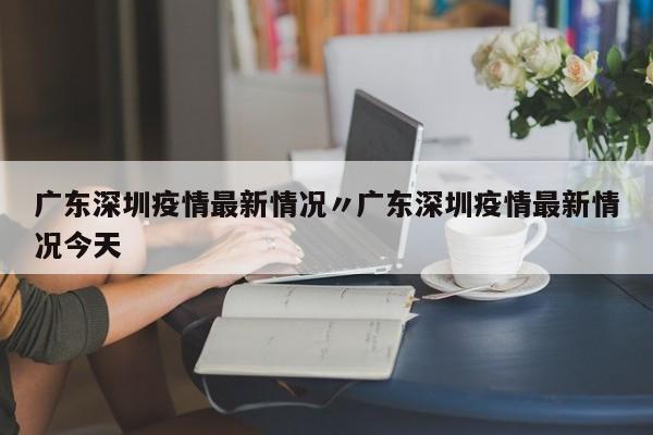 广东深圳疫情最新情况〃广东深圳疫情最新情况今天